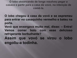 O lobo chegou à casa da vovó e se espremeu 
para entrar no casaquinho vermelho e bateu na 
porta. 
Vovó que enxergava muito mal, disse: – Entra! 
Vamos comer bolo com esse delicioso 
refrigerante borbulhante? 
Assim que vovó se virou o lobo 
engoliu-a todinha. 
 