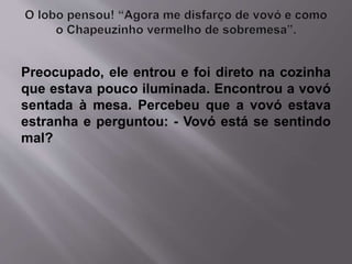 Preocupado, ele entrou e foi direto na cozinha 
que estava pouco iluminada. Encontrou a vovó 
sentada à mesa. Percebeu que a vovó estava 
estranha e perguntou: - Vovó está se sentindo 
mal? 
 