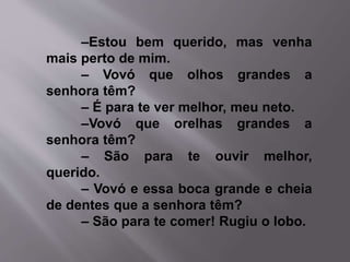 –Estou bem querido, mas venha 
mais perto de mim. 
– Vovó que olhos grandes a 
senhora têm? 
– É para te ver melhor, meu neto. 
–Vovó que orelhas grandes a 
senhora têm? 
– São para te ouvir melhor, 
querido. 
– Vovó e essa boca grande e cheia 
de dentes que a senhora têm? 
– São para te comer! Rugiu o lobo. 
 