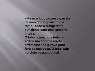 –Nisso o lobo puxou a garrafa 
da mão do Chapeuzinho e 
tomou todo o refrigerante, 
suficiente para uma semana 
inteira. 
O lobo começou a bufar e 
soltou um enorme arroto 
arremessando a vovó para 
fora da sua boca. O lobo caiu 
no chão passando mal. 
 