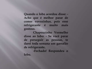 Quando o lobo acordou disse: - 
Acho que é melhor parar de 
comer vovozinhas, pois esse 
refrigerante é muito mais 
gostoso. 
Chapeuzinho Vermelho 
disse ao lobo: - Se você parar 
de perseguir as pessoas, te 
darei toda semana um garrafão 
de refrigerante. 
-Fechado! Respondeu o 
lobo. 
 