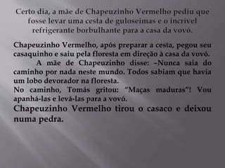 Chapeuzinho Vermelho, após preparar a cesta, pegou seu 
casaquinho e saiu pela floresta em direção à casa da vovó. 
A mãe de Chapeuzinho disse: –Nunca saia do 
caminho por nada neste mundo. Todos sabiam que havia 
um lobo devorador na floresta. 
No caminho, Tomás gritou: “Maças maduras”! Vou 
apanhá-las e levá-las para a vovó. 
Chapeuzinho Vermelho tirou o casaco e deixou 
numa pedra. 
 