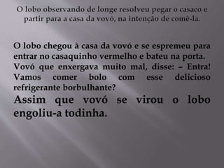 O lobo chegou à casa da vovó e se espremeu para 
entrar no casaquinho vermelho e bateu na porta. 
Vovó que enxergava muito mal, disse: – Entra! 
Vamos comer bolo com esse delicioso 
refrigerante borbulhante? 
Assim que vovó se virou o lobo 
engoliu-a todinha. 
 