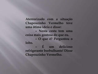 Aterrorizado com a situação 
Chapeuzinho Vermelho teve 
uma ótima ideia e disse: 
– Nesta cesta tem uma 
coisa mais gostosa do que eu. 
– O que é? Perguntou o 
lobo. 
– É um delicioso 
refrigerante borbulhante! Disse 
Chapeuzinho Vermelho. 
 