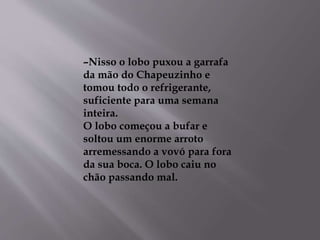 –Nisso o lobo puxou a garrafa 
da mão do Chapeuzinho e 
tomou todo o refrigerante, 
suficiente para uma semana 
inteira. 
O lobo começou a bufar e 
soltou um enorme arroto 
arremessando a vovó para fora 
da sua boca. O lobo caiu no 
chão passando mal. 
 