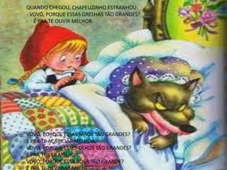 QUANDO CHEGOU, CHAPEUZINHO ESTRANHOU:
- VOVÓ, PORQUE ESSAS ORELHAS TÃO GRANDES?
- É PRA TE OUVIR MELHOR.
- VOVÓ, PORQUE ESSAS MÃOS TÃO GRANDES?
- É PRA TE ACARICIAR MELHOR.
- VOVÓ, PORQUE ESSES OLHOS TÃO GRANDES?
- É PRA TE VER MELHOR.
- VOVÓ, PORQUE ESSA BOCA TÃO GRANDE?
 