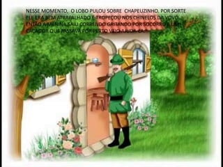 NESSE MOMENTO, O LOBO PULOU SOBRE CHAPEUZINHO. POR SORTE
ELE ERA BEM ATRAPALHADO E TROPEÇOU NOS CHINELOS DA VOVÓ.
ENTÃO A MENINA SAIU CORRENDO GRITANDO POR SOCORRO E UM
CAÇADOR QUE PASSAVA POR PERTO VEIO AJUDA-LA.
 