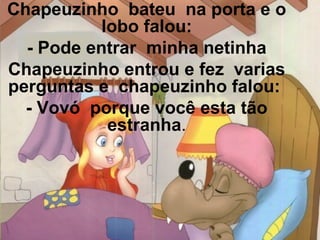 Chapeuzinho bateu na porta e o
lobo falou:
- Pode entrar minha netinha
Chapeuzinho entrou e fez varias
perguntas e chapeuzinho falou:
- Vovó porque você esta tão
estranha.

 