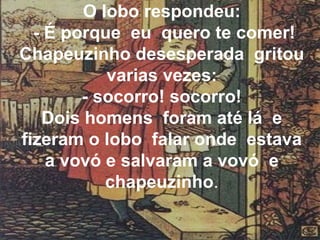 O lobo respondeu:
- É porque eu quero te comer!
Chapeuzinho desesperada gritou
varias vezes:
- socorro! socorro!
Dois homens foram até lá e
fizeram o lobo falar onde estava
a vovó e salvaram a vovó e
chapeuzinho.

 
