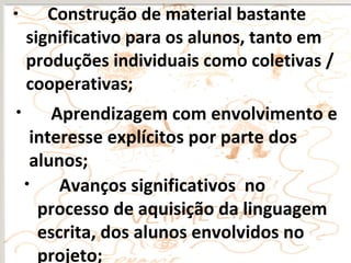• Construção de material bastante
significativo para os alunos, tanto em
produções individuais como coletivas /
cooperativas;
• Avanços significativos no
processo de aquisição da linguagem
escrita, dos alunos envolvidos no
projeto;
• Aprendizagem com envolvimento e
interesse explícitos por parte dos
alunos;
 