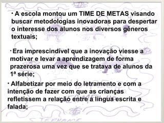 • A escola montou um TIME DE METAS visando
buscar metodologias inovadoras para despertar
o interesse dos alunos nos diversos gêneros
textuais;
• Era imprescindível que a inovação viesse a
motivar e levar a aprendizagem de forma
prazerosa uma vez que se tratava de alunos da
1ª série;
• Alfabetizar por meio do letramento e com a
intenção de fazer com que as crianças
refletissem a relação entre a língua escrita e
falada;
 