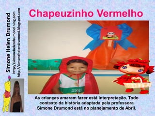 http://simonehelendrumond.blogspot.com
                         http://simonehelendrumond.ning.com     Chapeuzinho Vermelho
Simone Helen Drumond




                                                                 As crianças amaram fazer está interpretação. Todo
                                                                   contexto da história adaptada pela professora
                                                                  Simone Drumond está no planejamento de Abril.
 