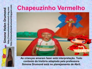 http://simonehelendrumond.blogspot.com
                         http://simonehelendrumond.ning.com     Chapeuzinho Vermelho
Simone Helen Drumond




                                                                 As crianças amaram fazer está interpretação. Todo
                                                                   contexto da história adaptada pela professora
                                                                  Simone Drumond está no planejamento de Abril.
 