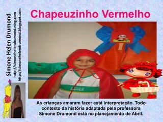 http://simonehelendrumond.blogspot.com
                         http://simonehelendrumond.ning.com     Chapeuzinho Vermelho
Simone Helen Drumond




                                                                 As crianças amaram fazer está interpretação. Todo
                                                                   contexto da história adaptada pela professora
                                                                  Simone Drumond está no planejamento de Abril.
 
