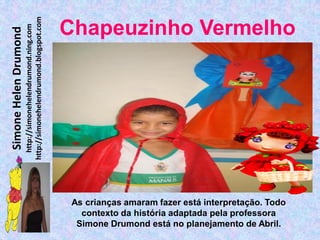 http://simonehelendrumond.blogspot.com
                         http://simonehelendrumond.ning.com     Chapeuzinho Vermelho
Simone Helen Drumond




                                                                 As crianças amaram fazer está interpretação. Todo
                                                                   contexto da história adaptada pela professora
                                                                  Simone Drumond está no planejamento de Abril.
 