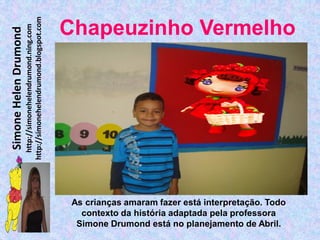 http://simonehelendrumond.blogspot.com
                         http://simonehelendrumond.ning.com     Chapeuzinho Vermelho
Simone Helen Drumond




                                                                 As crianças amaram fazer está interpretação. Todo
                                                                   contexto da história adaptada pela professora
                                                                  Simone Drumond está no planejamento de Abril.
 