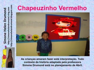 http://simonehelendrumond.blogspot.com
                         http://simonehelendrumond.ning.com     Chapeuzinho Vermelho
Simone Helen Drumond




                                                                 As crianças amaram fazer está interpretação. Todo
                                                                   contexto da história adaptada pela professora
                                                                  Simone Drumond está no planejamento de Abril.
 