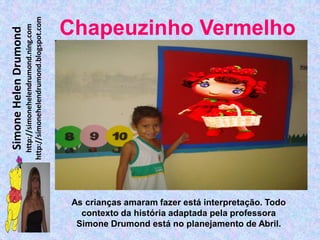 http://simonehelendrumond.blogspot.com
                         http://simonehelendrumond.ning.com     Chapeuzinho Vermelho
Simone Helen Drumond




                                                                 As crianças amaram fazer está interpretação. Todo
                                                                   contexto da história adaptada pela professora
                                                                  Simone Drumond está no planejamento de Abril.
 