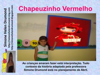 http://simonehelendrumond.blogspot.com
                         http://simonehelendrumond.ning.com     Chapeuzinho Vermelho
Simone Helen Drumond




                                                                 As crianças amaram fazer está interpretação. Todo
                                                                   contexto da história adaptada pela professora
                                                                  Simone Drumond está no planejamento de Abril.
 