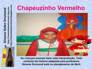 http://simonehelendrumond.blogspot.com
                         http://simonehelendrumond.ning.com     Chapeuzinho Vermelho
Simone Helen Drumond




                                                                 As crianças amaram fazer está interpretação. Todo
                                                                   contexto da história adaptada pela professora
                                                                  Simone Drumond está no planejamento de Abril.
 