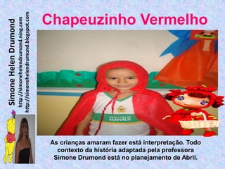 http://simonehelendrumond.blogspot.com
                         http://simonehelendrumond.ning.com     Chapeuzinho Vermelho
Simone Helen Drumond




                                                                 As crianças amaram fazer está interpretação. Todo
                                                                   contexto da história adaptada pela professora
                                                                  Simone Drumond está no planejamento de Abril.
 