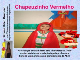 http://simonehelendrumond.blogspot.com
                         http://simonehelendrumond.ning.com     Chapeuzinho Vermelho
Simone Helen Drumond




                                                                 As crianças amaram fazer está interpretação. Todo
                                                                   contexto da história adaptada pela professora
                                                                  Simone Drumond está no planejamento de Abril.
 