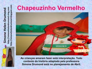 http://simonehelendrumond.blogspot.com
                         http://simonehelendrumond.ning.com     Chapeuzinho Vermelho
Simone Helen Drumond




                                                                 As crianças amaram fazer está interpretação. Todo
                                                                   contexto da história adaptada pela professora
                                                                  Simone Drumond está no planejamento de Abril.
 