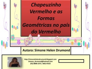 Chapeuzinho
  Vermelho e as
     Formas
Geométricas no país
   do Vermelho


Autora: Simone Helen Drumond

 http://simonehelendrumond.blogspot.com
      simone_drumond@hotmail.com
         (92) 8808-2372 / 8813-9525
 