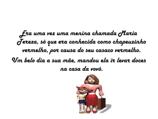 Era uma vez uma menina chamada Maria
Tereza, só que era conhecida como chapeuzinho
vermelho, por causa do seu casaco vermelho.
Um belo dia a sua mãe, mandou ela ir levar doces
na casa da vovó.