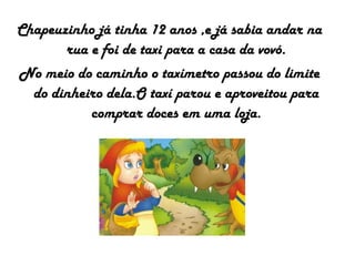 Chapeuzinho já tinha 12 anos ,e já sabia andar na
rua e foi de taxi para a casa da vovó.
No meio do caminho o taxímetro passou do limite
do dinheiro dela.O taxí parou e aproveitou para
comprar doces em uma loja.