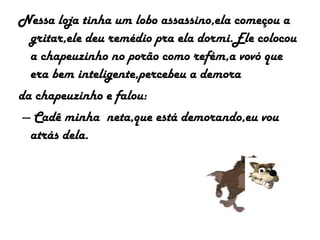 Nessa loja tinha um lobo assassino,ela começou a
gritar,ele deu remédio pra ela dormi.Ele colocou
a chapeuzinho no porão como refém,a vovó que
era bem inteligente,percebeu a demora
da chapeuzinho e falou:
--- Cadê minha neta,que está demorando,eu vou
atrás dela.