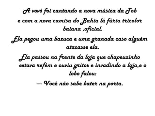 A vovó foi cantando a nova música da Tob
e com a nova camisa do Bahia lá fúria tricolor
baiana ,oficial.
Ela pegou uma bazuca e uma granada caso alguém
atacasse ela.
Ela passou na frente da loja que chapeuzinho
estava refém e ouviu gritos e invadindo a loja,e o
lobo falou:
---- Você não sabe bater na porta.