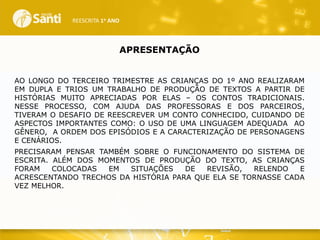 REESCRITA 1o ANO

APRESENTAÇÃO
AO LONGO DO TERCEIRO TRIMESTRE AS CRIANÇAS DO 1º ANO REALIZARAM
EM DUPLA E TRIOS UM TRABALHO DE PRODUÇÃO DE TEXTOS A PARTIR DE
HISTÓRIAS MUITO APRECIADAS POR ELAS – OS CONTOS TRADICIONAIS.
NESSE PROCESSO, COM AJUDA DAS PROFESSORAS E DOS PARCEIROS,
TIVERAM O DESAFIO DE REESCREVER UM CONTO CONHECIDO, CUIDANDO DE
ASPECTOS IMPORTANTES COMO: O USO DE UMA LINGUAGEM ADEQUADA AO
GÊNERO, A ORDEM DOS EPISÓDIOS E A CARACTERIZAÇÃO DE PERSONAGENS
E CENÁRIOS.
PRECISARAM PENSAR TAMBÉM SOBRE O FUNCIONAMENTO DO SISTEMA DE
ESCRITA. ALÉM DOS MOMENTOS DE PRODUÇÃO DO TEXTO, AS CRIANÇAS
FORAM
COLOCADAS
EM
SITUAÇÕES
DE
REVISÃO,
RELENDO
E
ACRESCENTANDO TRECHOS DA HISTÓRIA PARA QUE ELA SE TORNASSE CADA
VEZ MELHOR.

 