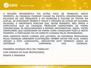 REESCRITA 1o ANO

A REVISÃO ORTOGRÁFICA FOI OUTRO FOCO DE TRABALHO. NESTE
MOMENTO, AS CRIANÇAS PUDERAM CUIDAR DA ESCRITA CONVENCIONAL DAS
PALAVRAS DE USO FREQUENTE E AO ESCREVER E DIGITAR OS TEXTOS EM
DUPLAS, SE ATENTARAM TAMBÉM À TROCA E OMISSÃO DE LETRAS EM ALGUMAS
PALAVRAS. É IMPORTANTE PONTUAR QUE, NESSE MOMENTO, NÃO TEMOS A
EXPECTATIVA QUE AS CRIANÇAS PRODUZAM RESPEITANDO DE FORMA
CONVENCIONAL AS REGULARIDADES E REGRAS ORTOGRÁFICAS, ASSIM, VOCÊS
VERIFICARÃO QUE ESCREVERAM DA FORMA COMO CONSEGUEM FAZÊ-LO NESTE
MOMENTO. A PONTUAÇÃO FOI UM ASPECTO CUIDADO PELAS PROFESSORAS,
PARA GARANTIR MAIOR CLAREZA AOS LEITORES. AS HISTÓRIAS PRODUZIDAS
PELAS CRIANÇAS GANHARAM ILUSTRAÇÕES TAMBÉM FEITAS POR ELAS, DANDO
ORIGEM A ESTE LIVRODIGITAL. APROVEITEM ESTE MOMENTO LENDO AS
HISTÓRIAS
NA
COMPANHIA
DAS
CRIANÇAS.
PARABÉNS CRIANÇAS PELO SEU TRABALHO!
COM CARINHO DE SUAS PROFESSORAS,
RENATA E FERNANDA

 