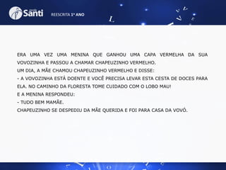 REESCRITA 1o ANO

ERA UMA VEZ UMA MENINA QUE GANHOU UMA CAPA VERMELHA DA SUA
VOVOZINHA E PASSOU A CHAMAR CHAPEUZINHO VERMELHO.
UM DIA, A MÃE CHAMOU CHAPEUZINHO VERMELHO E DISSE:
- A VOVOZINHA ESTÁ DOENTE E VOCÊ PRECISA LEVAR ESTA CESTA DE DOCES PARA
ELA. NO CAMINHO DA FLORESTA TOME CUIDADO COM O LOBO MAU!

E A MENINA RESPONDEU:
- TUDO BEM MAMÃE.
CHAPEUZINHO SE DESPEDIU DA MÃE QUERIDA E FOI PARA CASA DA VOVÓ.

 