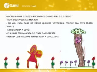 REESCRITA 1o ANO

NO CAMINHO DA FLORESTA ENCONTROU O LOBO MAL E ELE DISSE:
- PARA ONDE VOCÊ VAI MENINA?
- EU VOU PARA CASA DA MINHA QUERIDA VOVOZINHA PORQUE ELA ESTÁ MUITO

DOENTE.
- E ONDE MORA A VOVÓ?
- ELA MORA EM UMA CASA NO FINAL DA FLORESTA.
- MENINA LEVE ALGUMAS FLORES PARA A VOVOZINHA!

 