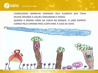 REESCRITA 1o ANO

CHAPEUZINHO VERMELHO CAMINHOU

PELA FLORESTA

QUE TINHA

MUITAS ÁRVORES E COLHEU MARGARIDAS E ROSAS.

QUANDO A MENINA VIROU NA CURVA DO BOSQUE, O LOBO ESPERTO
CORREU PELO CAMINHO MAIS CURTO PARA A CASA DA VOVÓ.

 