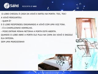 REESCRITA 1o ANO

O LOBO CHEGOU À CASA DA VOVÓ E BATEU NA PORTA: TOC, TOC!
A VOVÓ PERGUNTOU:
- QUEM É?
E O LOBO RESPONDEU ENGANANDO A VOVÓ COM UMA VOZ FINA.
- É A CHAPEUZINHO VERMELHO.
- PODE ENTRAR MINHA NETINHA A PORTA ESTÁ ABERTA.
QUANDO O LOBO ABRE A PORTA ELE PULA NA CAMA DA VOVÓ E ENGOLE
ELA INTEIRA.
SEM UMA MORDIDINHA!

 