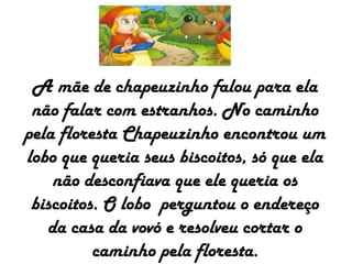 A mãe de chapeuzinho falou para ela
não falar com estranhos. No caminho
pela floresta Chapeuzinho encontrou um
lobo que queria seus biscoitos, só que ela
não desconfiava que ele queria os
biscoitos. O lobo perguntou o endereço
da casa da vovó e resolveu cortar o
caminho pela floresta.
 