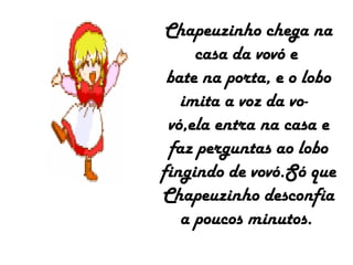 Chapeuzinho chega na
casa da vovó e
bate na porta, e o lobo
imita a voz da vo-
vó,ela entra na casa e
faz perguntas ao lobo
fingindo de vovó.Só que
Chapeuzinho desconfia
a poucos minutos.
 