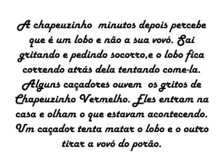 A chapeuzinho minutos depois percebe
que é um lobo e não a sua vovó. Sai
gritando e pedindo socorro,e o lobo fica
correndo atrás dela tentando come-la.
Alguns caçadores ouvem os gritos de
Chapeuzinho Vermelho. Eles entram na
casa e olham o que estavam acontecendo.
Um caçador tenta matar o lobo e o outro
tirar a vovó do porão.
 