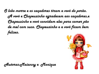 O lobo morre e os caçadores tiram a vovó do porão.
A vovó e Chapeuzinho agradecem aos caçadores,e
Chapeuzinho e vovó convidam eles para comer pão
de mel com suco. Chapeuzinho e a vovó ficam bem
felizes.
Autoras:Maianny e Monique
 