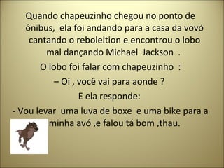 Quando chapeuzinho chegou no ponto de
ônibus, ela foi andando para a casa da vovó
cantando o reboleition e encontrou o lobo
mal dançando Michael Jackson .
O lobo foi falar com chapeuzinho :
– Oi , você vai para aonde ?
E ela responde:
- Vou levar uma luva de boxe e uma bike para a
minha avó ,e falou tá bom ,thau.
 