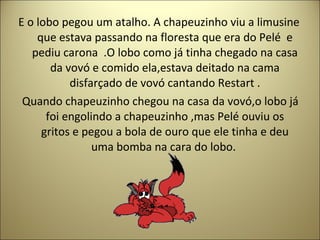 E o lobo pegou um atalho. A chapeuzinho viu a limusine
que estava passando na floresta que era do Pelé e
pediu carona .O lobo como já tinha chegado na casa
da vovó e comido ela,estava deitado na cama
disfarçado de vovó cantando Restart .
Quando chapeuzinho chegou na casa da vovó,o lobo já
foi engolindo a chapeuzinho ,mas Pelé ouviu os
gritos e pegou a bola de ouro que ele tinha e deu
uma bomba na cara do lobo.
 