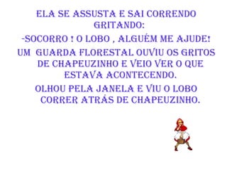 Ela se assusta e sai correndo gritando:  -Socorro ! O lobo , Alguém me ajude! Um  Guarda Florestal ouviu os gritos de chapeuzinho e veio ver o que estava acontecendo. Olhou pela janela e viu o lobo correr atrás de chapeuzinho. 