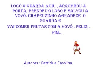 Logo o Guarda agiu , arrombou a porta, prendeu o lobo e salvou a vovó. Chapeuzinho agradece  o guarda e Vai comer frutas com a vovó , feliz . FIM...  Autores : Patrick e Carolina. 