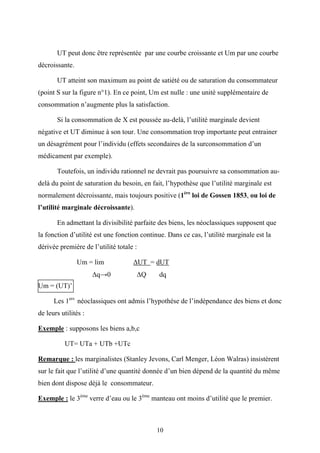10
UT peut donc être représentée par une courbe croissante et Um par une courbe
décroissante.
UT atteint son maximum au point de satiété ou de saturation du consommateur
(point S sur la figure n°1). En ce point, Um est nulle : une unité supplémentaire de
consommation n’augmente plus la satisfaction.
Si la consommation de X est poussée au-delà, l’utilité marginale devient
négative et UT diminue à son tour. Une consommation trop importante peut entrainer
un désagrément pour l’individu (effets secondaires de la surconsommation d’un
médicament par exemple).
Toutefois, un individu rationnel ne devrait pas poursuivre sa consommation au-
delà du point de saturation du besoin, en fait, l’hypothèse que l’utilité marginale est
normalement décroissante, mais toujours positive (1ère
loi de Gossen 1853, ou loi de
l’utilité marginale décroissante).
En admettant la divisibilité parfaite des biens, les néoclassiques supposent que
la fonction d’utilité est une fonction continue. Dans ce cas, l’utilité marginale est la
dérivée première de l’utilité totale :
Um = lim ∆UT = dUT
∆q→0 ∆Q dq
Um = (UT)’
Les 1ers
néoclassiques ont admis l’hypothèse de l’indépendance des biens et donc
de leurs utilités :
Exemple : supposons les biens a,b,c
UT= UTa + UTb +UTc
Remarque : les marginalistes (Stanley Jevons, Carl Menger, Léon Walras) insistèrent
sur le fait que l’utilité d’une quantité donnée d’un bien dépend de la quantité du même
bien dont dispose déjà le consommateur.
Exemple : le 3ème
verre d’eau ou le 3ème
manteau ont moins d’utilité que le premier.
 