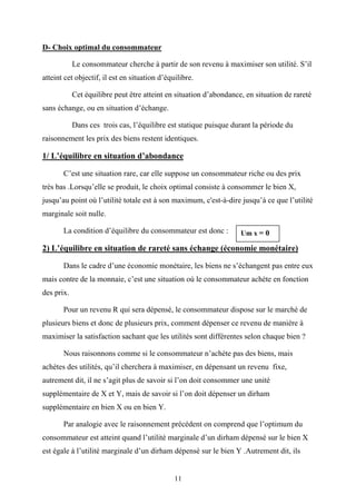11
D- Choix optimal du consommateur
Le consommateur cherche à partir de son revenu à maximiser son utilité. S’il
atteint cet objectif, il est en situation d’équilibre.
Cet équilibre peut être atteint en situation d’abondance, en situation de rareté
sans échange, ou en situation d’échange.
Dans ces trois cas, l’équilibre est statique puisque durant la période du
raisonnement les prix des biens restent identiques.
1/ L’équilibre en situation d’abondance
C’est une situation rare, car elle suppose un consommateur riche ou des prix
très bas .Lorsqu’elle se produit, le choix optimal consiste à consommer le bien X,
jusqu’au point où l’utilité totale est à son maximum, c'est-à-dire jusqu’à ce que l’utilité
marginale soit nulle.
La condition d’équilibre du consommateur est donc :
2) L’équilibre en situation de rareté sans échange (économie monétaire)
Dans le cadre d’une économie monétaire, les biens ne s’échangent pas entre eux
mais contre de la monnaie, c’est une situation où le consommateur achète en fonction
des prix.
Pour un revenu R qui sera dépensé, le consommateur dispose sur le marché de
plusieurs biens et donc de plusieurs prix, comment dépenser ce revenu de manière à
maximiser la satisfaction sachant que les utilités sont différentes selon chaque bien ?
Nous raisonnons comme si le consommateur n’achète pas des biens, mais
achètes des utilités, qu’il cherchera à maximiser, en dépensant un revenu fixe,
autrement dit, il ne s’agit plus de savoir si l’on doit consommer une unité
supplémentaire de X et Y, mais de savoir si l’on doit dépenser un dirham
supplémentaire en bien X ou en bien Y.
Par analogie avec le raisonnement précédent on comprend que l’optimum du
consommateur est atteint quand l’utilité marginale d’un dirham dépensé sur le bien X
est égale à l’utilité marginale d’un dirham dépensé sur le bien Y .Autrement dit, ils
Um x = 0
 