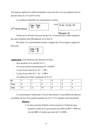 12
font toujours égaliser les utilités marginales, mais cette fois-ci en les pondérant par les
prix des biens X et Y (soit Px et Py).
La condition d’équilibre du consommateur est donc :
Avec
(2ème
loi de Gossen)
(Épargne= 0)
Notons qu’en divisant Umx par son prix Px, on mesure bien l’utilité marginale
par unité monétaire (par DH) dépensé sur le bien X.
De même, il y a maximisation lorsque le rapport des Um est égal au rapport de
leurs prix :
Application : nous disposons des éléments suivants :
- deux produits sur le marché X et Y ;
- Un revenu total du consommateur R= 10 DHS ;
- Le prix d’une unité de X : Px = 1 DH ;
- Le prix d’une unité de Y : Py = 2 DHS ;
- Un tableau des utilités marginales de X et Y.
Q 1 2 3 4 5 6
Umx 8 7 6 5 4 3
Umy 14 12 10 8 6 4
Le consommateur sachant que l’Um est décroissante a la possibilité de dépenser
un dirham à la fois. Pour quelles quantités de X et Y l’UT agrégée serait maximisée?
Réponse :
• les deux premiers dirhams seront consacrés à l’achat des deux
premières unités de X, qui assurent une utilité de (8+7 = 15 U) au
lieu de (14U) s’il achète une unité de Y à 2DHS ;
Umx = Umy
Px Py
Px Qx + Py Qy = R
Umx = Px
Umy Py
 
