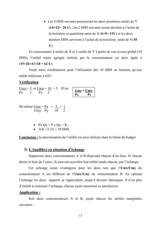 13
• Les 4 DHS suivants procureront les deux premières unités de Y
(14+12= 26 U) , les 2 DHS suivants seront destinés à l’achat de
la troisième et quatrième unité de X (6+5= 11U) et les deux
derniers DHS serviront à l’achat de la troisième unité de Y(10
U).
En consommant 4 unités de X et 3 unités de Y à partir de son revenu global (10
DHS), l’utilité totale agrégée réalisée par le consommateur est alors égale à
(15+26+11+10 = 62 U).
Toute autre combinaison pour l’utilisation des 10 DHS ne fournira qu’une
utilité inférieure à 62U.
Vérification
Umx = 5 et Umy = 10 = 5 D’où
Px 1 Py 2
De même Umx = Px = 5 = 1
Umy Py 10 2
• Px Qx + P y Qy = R ;
• 1(4) +2 (3) = 10 DHS.
Conclusion : la maximisation de l’utilité est ainsi réalisée dans la limite du budget.
3) L’équilibre en situation d’échange
Supposons deux consommateurs A et B disposant chacun d’un bien. Si chacun
désire le bien de l’autre, ils peuvent accroître leur utilité totale chacun, par l’échange.
Cet échange serait avantageux pour les deux tant que l’Umx/Umy du
consommateur A est différent de l’Umx/Umy du consommateur B. En opérant
l’échange les deux rapports se rapprochent, jusqu’à devenir identiques. Il n’ya plus
d’intérêt à continuer l’échange, chacun ayant maximisé sa satisfaction.
Application :
Soit deux consommateurs A et B, ayant chacun les utilités marginales
suivantes :
Umx = Umy
Px Py
 